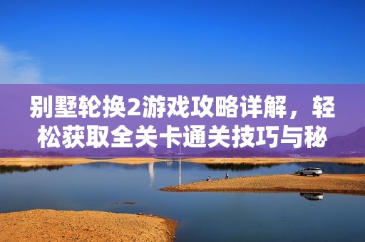 别墅轮换2游戏攻略详解，轻松获取全关卡通关技巧与秘籍