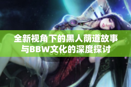全新视角下的黑人荫道故事与BBW文化的深度探讨