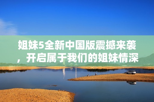 姐妹5全新中国版震撼来袭，开启属于我们的姐妹情深之旅