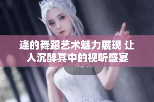 逄的舞蹈艺术魅力展现 让人沉醉其中的视听盛宴