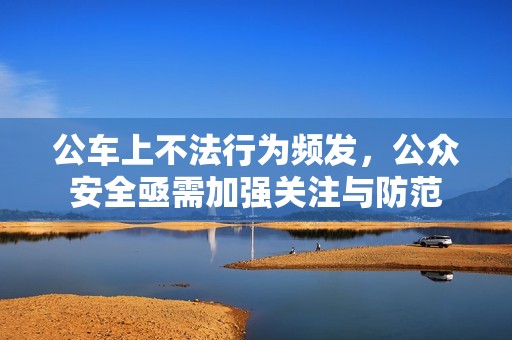 公车上不法行为频发，公众安全亟需加强关注与防范