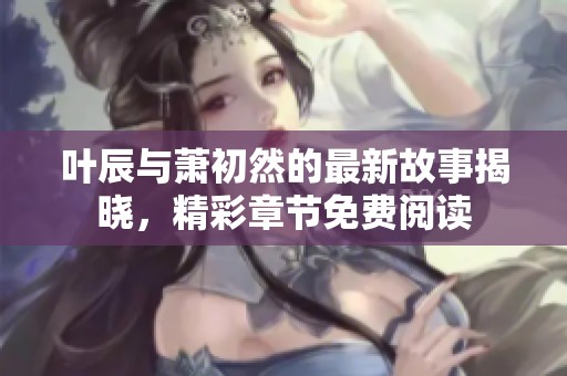 叶辰与萧初然的最新故事揭晓，精彩章节免费阅读