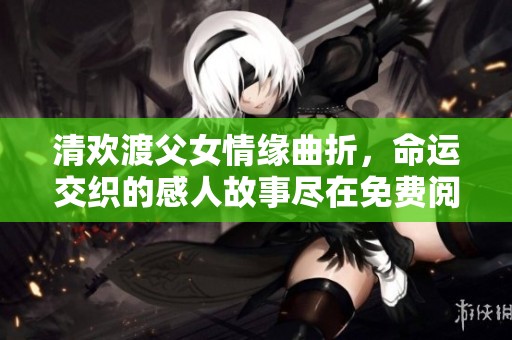 清欢渡父女情缘曲折，命运交织的感人故事尽在免费阅读中