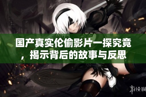 国产真实伦偷影片一探究竟，揭示背后的故事与反思
