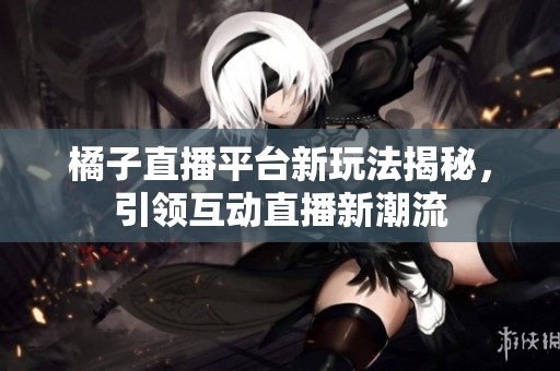 橘子直播平台新玩法揭秘，引领互动直播新潮流