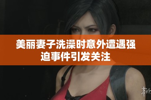 美丽妻子洗澡时意外遭遇强迫事件引发关注