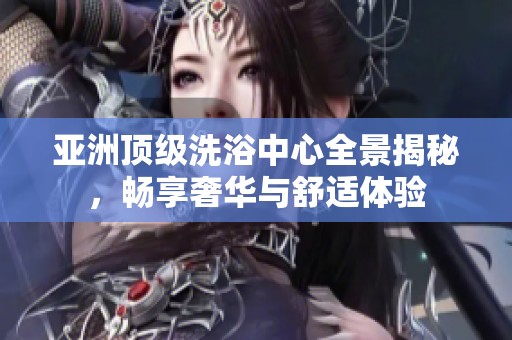 亚洲顶级洗浴中心全景揭秘，畅享奢华与舒适体验
