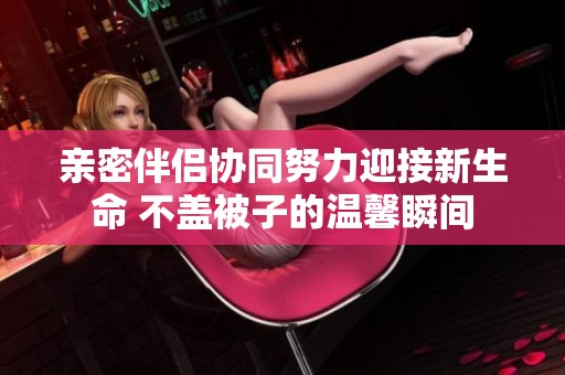亲密伴侣协同努力迎接新生命 不盖被子的温馨瞬间