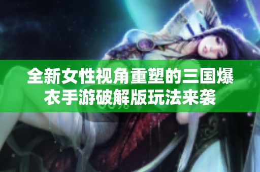 全新女性视角重塑的三国爆衣手游破解版玩法来袭