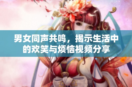 男女同声共鸣，揭示生活中的欢笑与烦恼视频分享