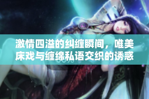 激情四溢的纠缠瞬间，唯美床戏与缠绵私语交织的诱惑视频