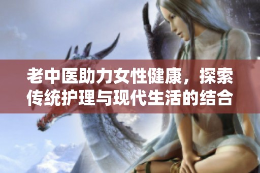 老中医助力女性健康，探索传统护理与现代生活的结合