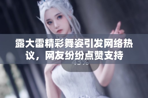 露大雷精彩舞姿引发网络热议，网友纷纷点赞支持