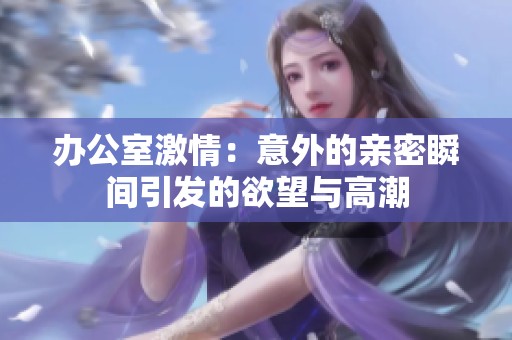 办公室激情：意外的亲密瞬间引发的欲望与高潮