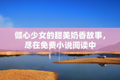 倾心少女的甜美奶香故事，尽在免费小说阅读中
