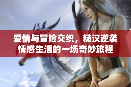 爱情与冒险交织，糙汉逆袭情感生活的一场奇妙旅程