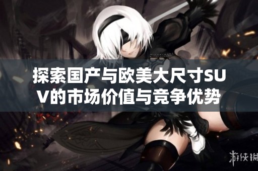 探索国产与欧美大尺寸SUV的市场价值与竞争优势