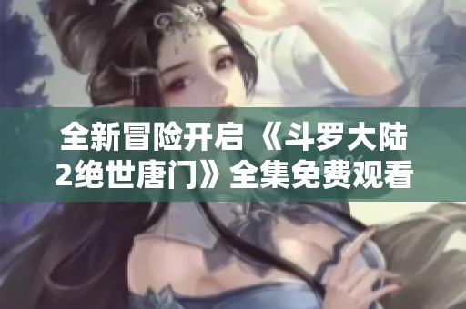 全新冒险开启 《斗罗大陆2绝世唐门》全集免费观看攻略分享