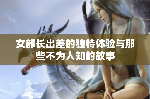 女部长出差的独特体验与那些不为人知的故事