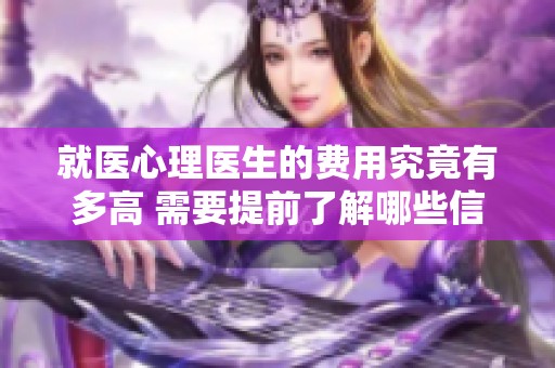 就医心理医生的费用究竟有多高 需要提前了解哪些信息
