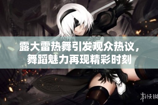 露大雷热舞引发观众热议，舞蹈魅力再现精彩时刻