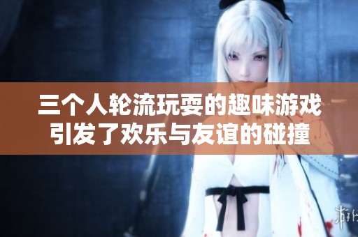 三个人轮流玩耍的趣味游戏引发了欢乐与友谊的碰撞