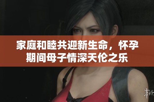 家庭和睦共迎新生命，怀孕期间母子情深天伦之乐