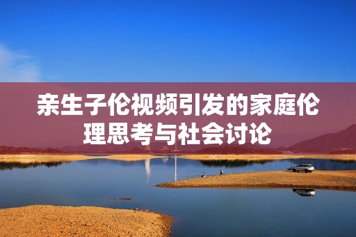 亲生子伦视频引发的家庭伦理思考与社会讨论