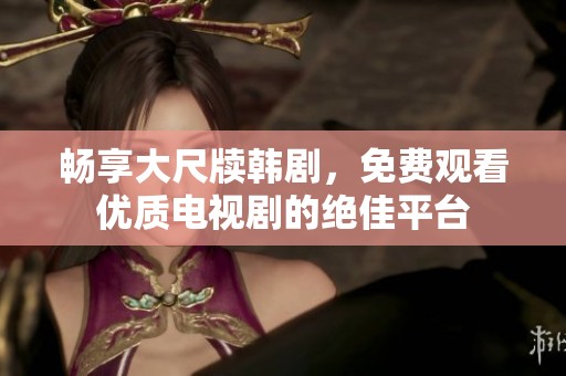 畅享大尺牍韩剧，免费观看优质电视剧的绝佳平台
