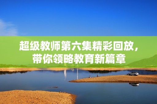 超级教师第六集精彩回放，带你领略教育新篇章