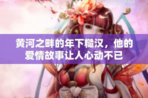 黄河之畔的年下糙汉，他的爱情故事让人心动不已