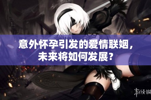 意外怀孕引发的爱情联姻，未来将如何发展？