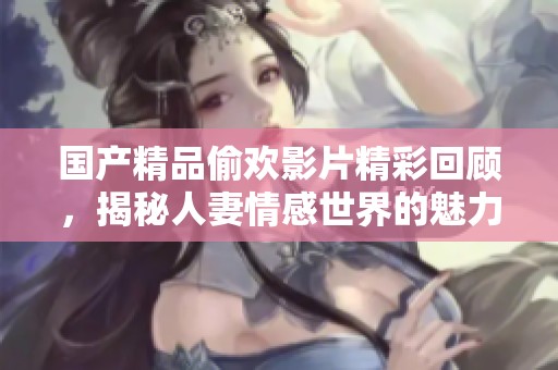 国产精品偷欢影片精彩回顾，揭秘人妻情感世界的魅力