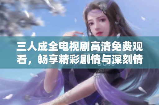 三人成全电视剧高清免费观看，畅享精彩剧情与深刻情感
