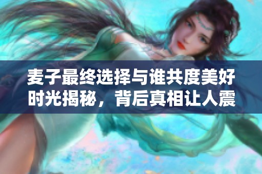 麦子最终选择与谁共度美好时光揭秘，背后真相让人震惊