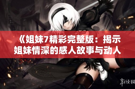 《姐妹7精彩完整版：揭示姐妹情深的感人故事与动人瞬间》