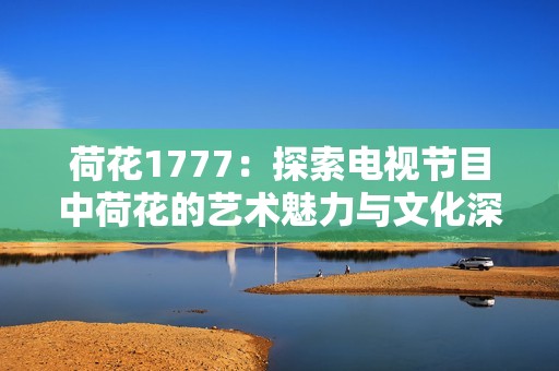 荷花1777：探索电视节目中荷花的艺术魅力与文化深意