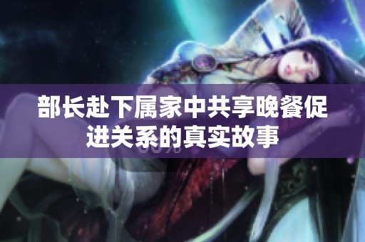 部长赴下属家中共享晚餐促进关系的真实故事