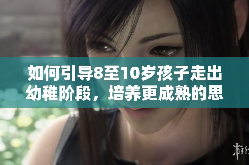如何引导8至10岁孩子走出幼稚阶段，培养更成熟的思维方式