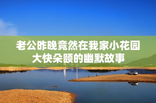 老公昨晚竟然在我家小花园大快朵颐的幽默故事