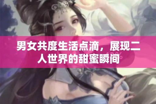 男女共度生活点滴，展现二人世界的甜蜜瞬间