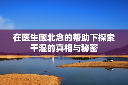 在医生顾北念的帮助下探索干湿的真相与秘密