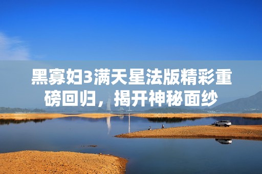 黑寡妇3满天星法版精彩重磅回归，揭开神秘面纱