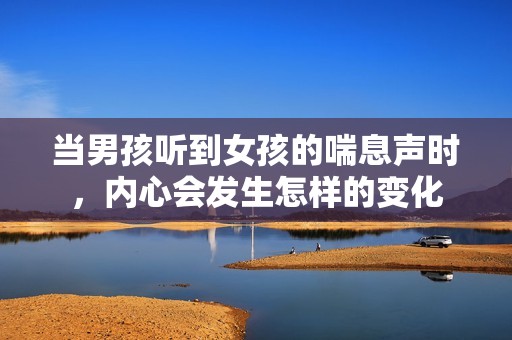 当男孩听到女孩的喘息声时，内心会发生怎样的变化