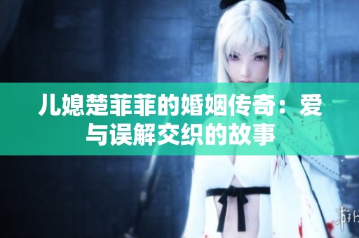 儿媳楚菲菲的婚姻传奇：爱与误解交织的故事