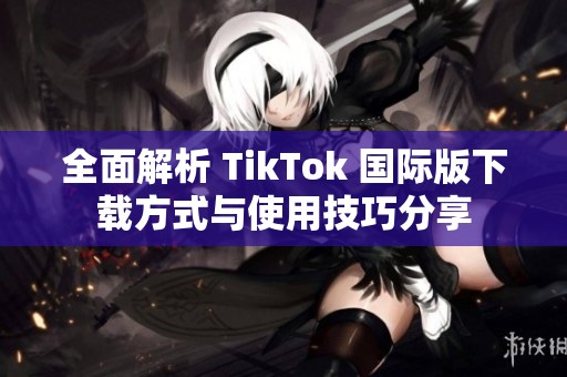 全面解析 TikTok 国际版下载方式与使用技巧分享