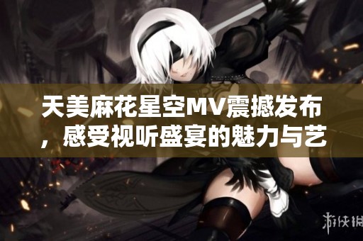 天美麻花星空MV震撼发布，感受视听盛宴的魅力与艺术之美