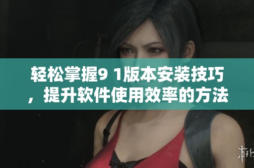 轻松掌握9 1版本安装技巧，提升软件使用效率的方法分享