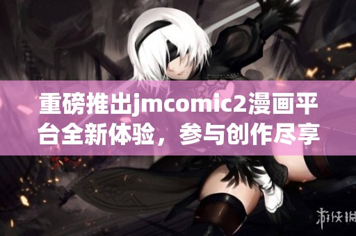 重磅推出jmcomic2漫画平台全新体验，参与创作尽享乐趣与惊喜