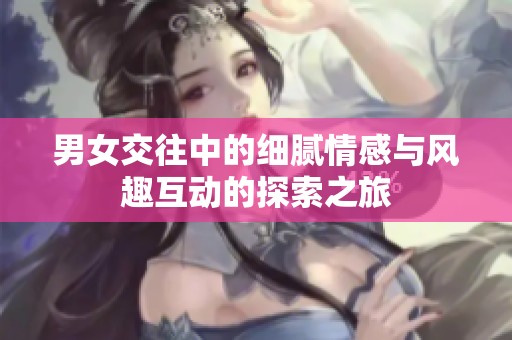 男女交往中的细腻情感与风趣互动的探索之旅
